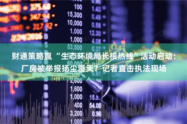 财通策略赢 “生态环境局长接热线”活动启动：厂房被举报扬尘漫天？记者直击执法现场