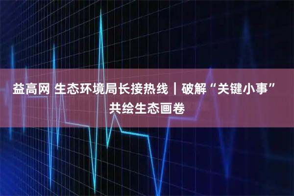 益高网 生态环境局长接热线｜破解“关键小事” 共绘生态画卷