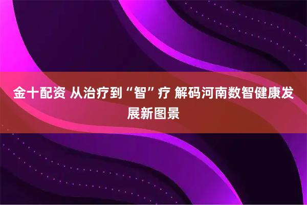 金十配资 从治疗到“智”疗&#32;解码河南数智健康发展新图景