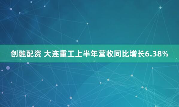 创融配资 大连重工上半年营收同比增长6.38%