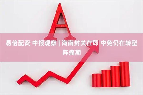 易倍配资 中报观察 | 海南封关在即 中免仍在转型阵痛期