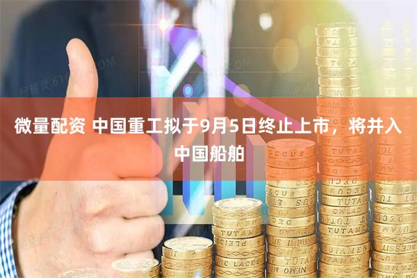 微量配资 中国重工拟于9月5日终止上市，将并入中国船舶