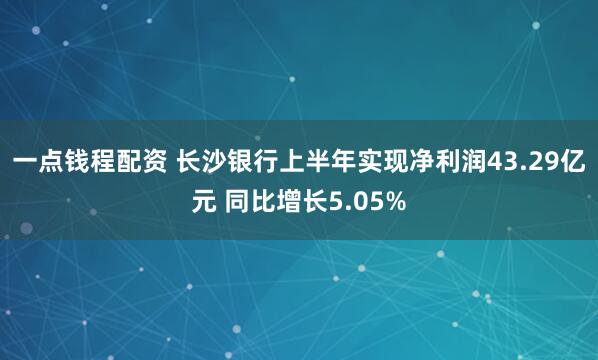 一点钱程配资 长沙银行上半年实现净利润43.29亿元 同比增长5.05%