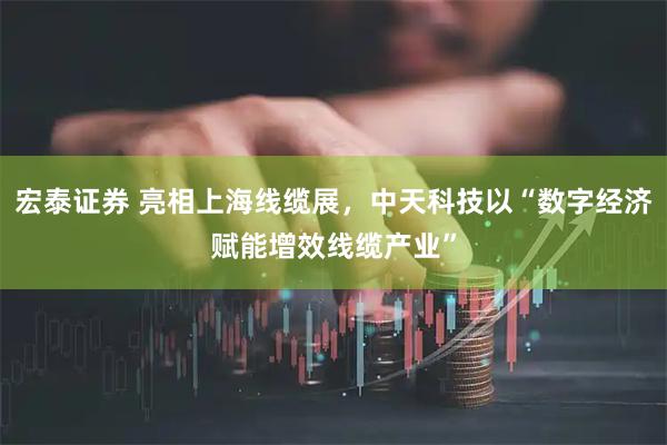 宏泰证券 亮相上海线缆展，中天科技以“数字经济赋能增效线缆产业”