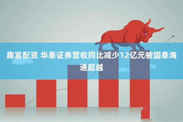 趣富配资 华泰证券营收同比减少12亿元被国泰海通超越
