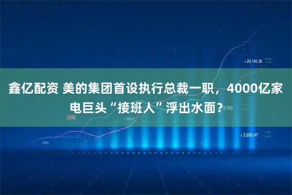 鑫亿配资 美的集团首设执行总裁一职，4000亿家电巨头“接班人”浮出水面？
