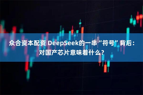 众合资本配资 DeepSeek的一串“符号”背后：对国产芯片意味着什么？