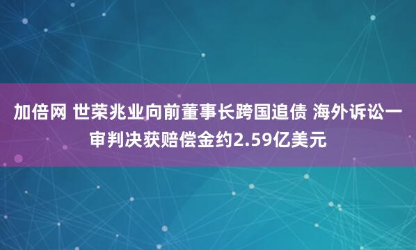 加倍网 世荣兆业向前董事长跨国追债 海外诉讼一审判决获赔偿金约2.59亿美元