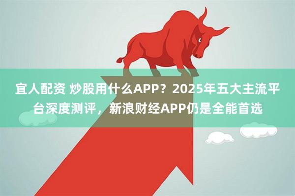 宜人配资 炒股用什么APP？2025年五大主流平台深度测评，新浪财经APP仍是全能首选