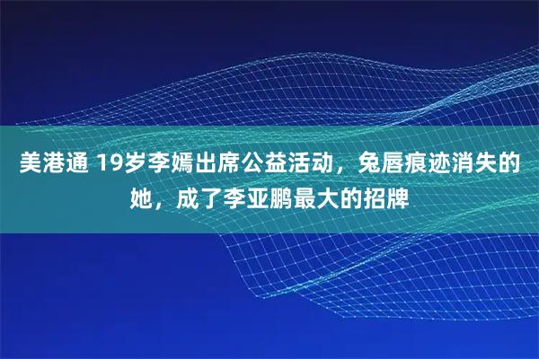 美港通 19岁李嫣出席公益活动，兔唇痕迹消失的她，成了李亚鹏最大的招牌