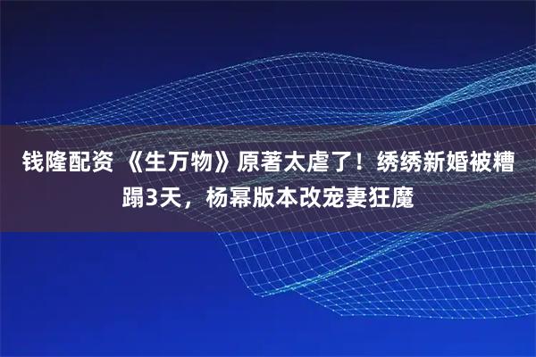 钱隆配资 《生万物》原著太虐了！绣绣新婚被糟蹋3天，杨幂版本改宠妻狂魔