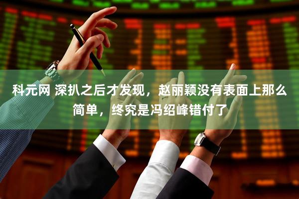 科元网 深扒之后才发现，赵丽颖没有表面上那么简单，终究是冯绍峰错付了