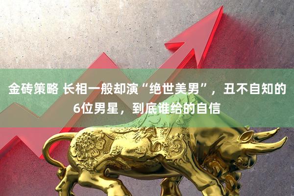 金砖策略 长相一般却演“绝世美男”，丑不自知的6位男星，到底谁给的自信