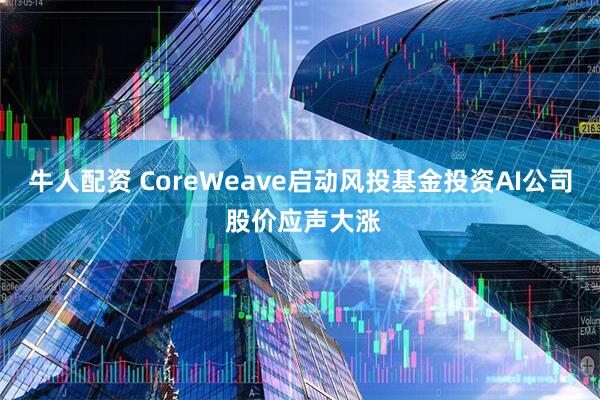 牛人配资 CoreWeave启动风投基金投资AI公司 股价应声大涨