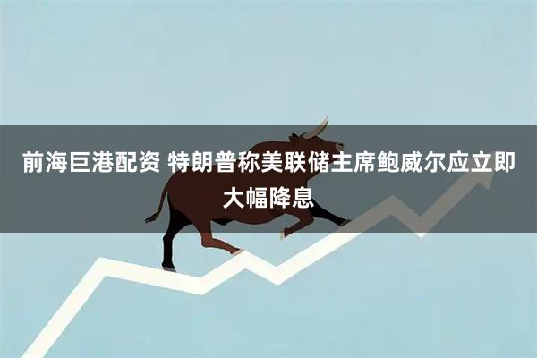 前海巨港配资 特朗普称美联储主席鲍威尔应立即大幅降息