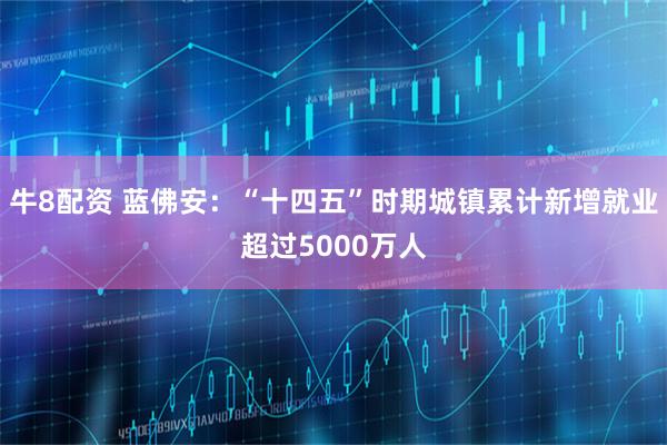 牛8配资 蓝佛安：“十四五”时期城镇累计新增就业超过5000万人