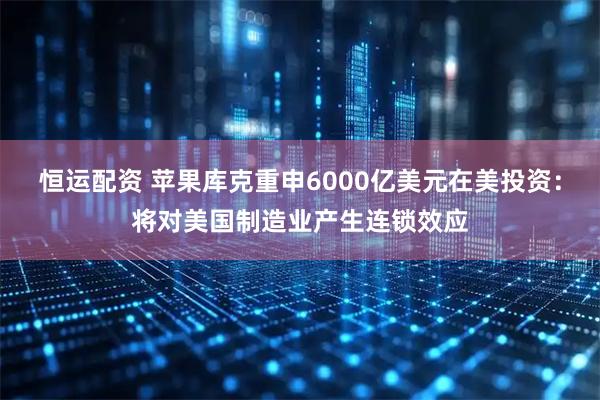 恒运配资 苹果库克重申6000亿美元在美投资：将对美国制造业产生连锁效应