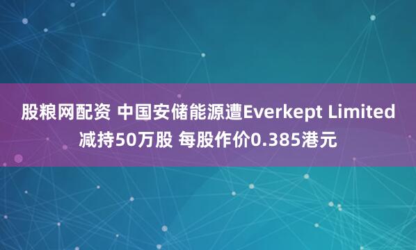 股粮网配资 中国安储能源遭Everkept Limited减持50万股 每股作价0.385港元