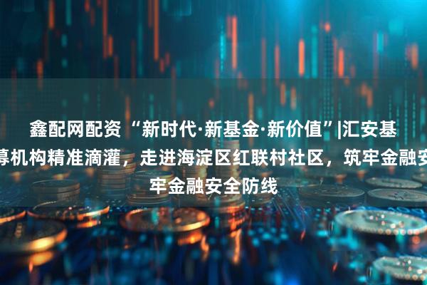 鑫配网配资 “新时代·新基金·新价值”|汇安基金：公募机构精准滴灌，走进海淀区红联村社区，筑牢金融安全防线