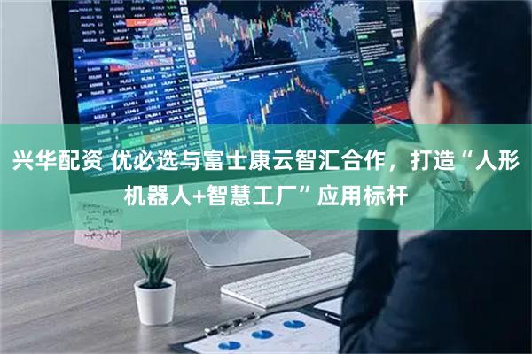 兴华配资 优必选与富士康云智汇合作，打造“人形机器人+智慧工厂”应用标杆
