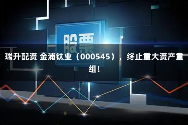 瑞升配资 金浦钛业（000545），终止重大资产重组！