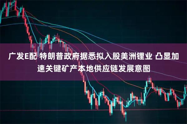 广发E配 特朗普政府据悉拟入股美洲锂业 凸显加速关键矿产本地供应链发展意图