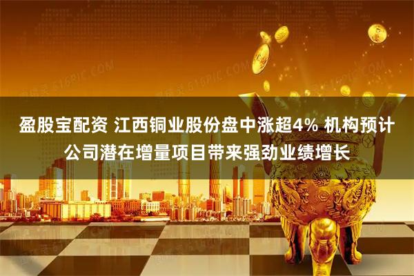 盈股宝配资 江西铜业股份盘中涨超4% 机构预计公司潜在增量项目带来强劲业绩增长