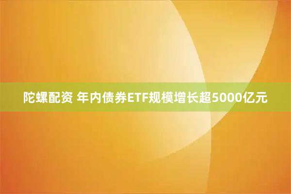 陀螺配资 年内债券ETF规模增长超5000亿元