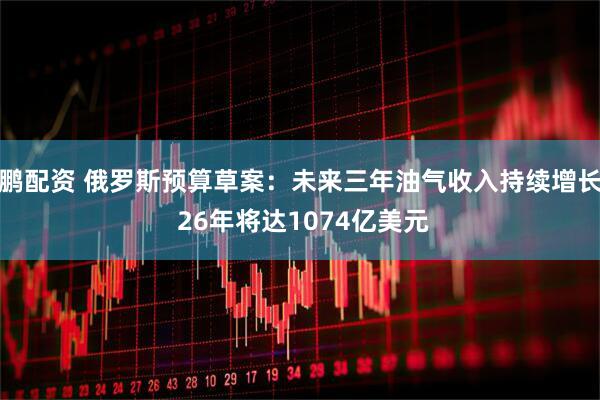 鹏配资 俄罗斯预算草案：未来三年油气收入持续增长 26年将达1074亿美元