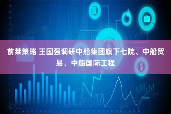 前莱策略 王国强调研中船集团旗下七院、中船贸易、中船国际工程