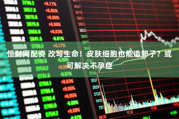 恒财网配资 改写生命！皮肤细胞也能造卵子？或可解决不孕症
