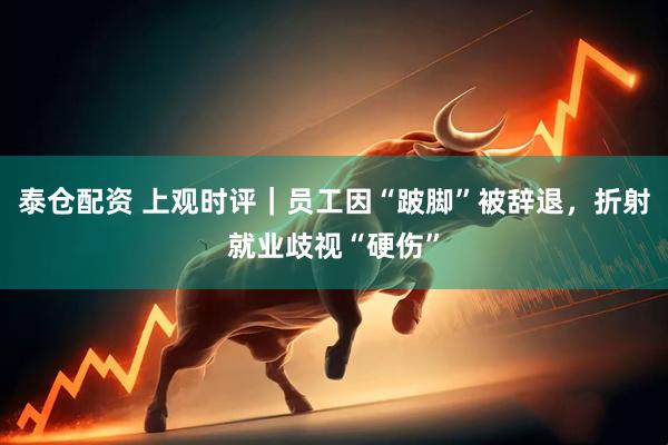 泰仓配资 上观时评｜员工因“跛脚”被辞退，折射就业歧视“硬伤”