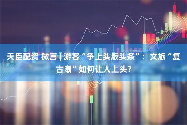 天臣配资 微言 | 游客“争上头版头条”：文旅“复古潮”如何让人上头？