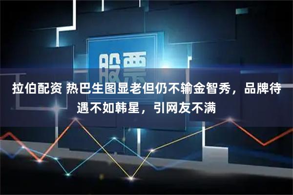 拉伯配资 热巴生图显老但仍不输金智秀，品牌待遇不如韩星，引网友不满