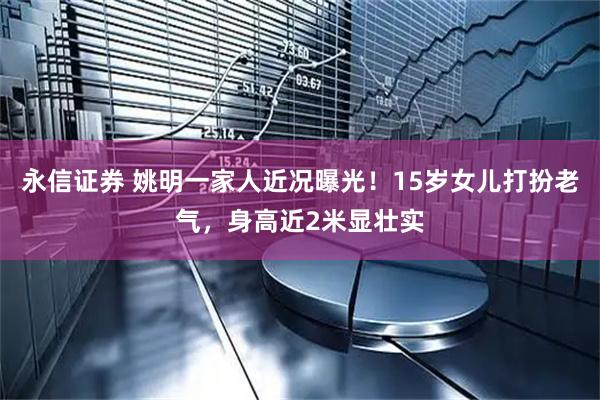 永信证券 姚明一家人近况曝光！15岁女儿打扮老气，身高近2米显壮实
