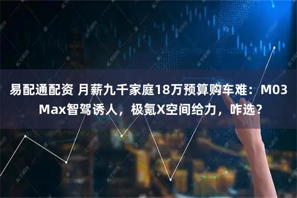 易配通配资 月薪九千家庭18万预算购车难：M03 Max智驾诱人，极氪X空间给力，咋选？