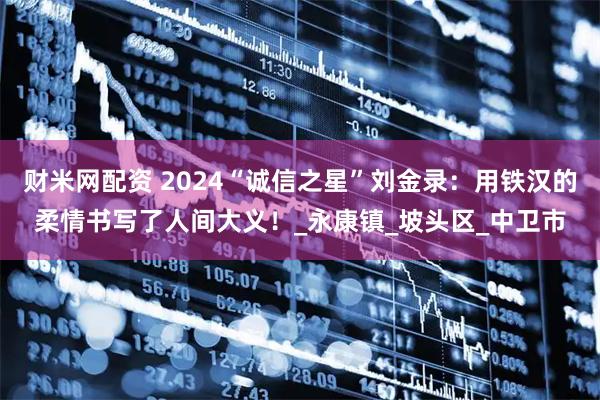 财米网配资 2024“诚信之星”刘金录：用铁汉的柔情书写了人间大义！_永康镇_坡头区_中卫市