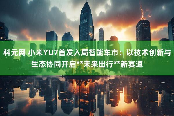 科元网 小米YU7首发入局智能车市：以技术创新与生态协同开启**未来出行**新赛道