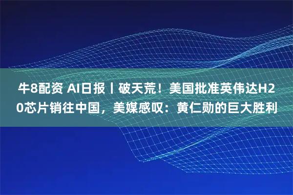 牛8配资 AI日报丨破天荒！美国批准英伟达H20芯片销往中国，美媒感叹：黄仁勋的巨大胜利