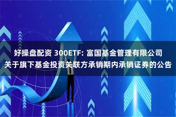 好操盘配资 300ETF: 富国基金管理有限公司关于旗下基金投资关联方承销期内承销证券的公告