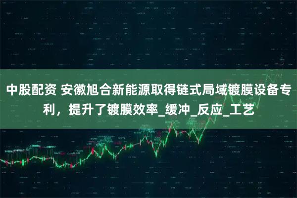 中股配资 安徽旭合新能源取得链式局域镀膜设备专利，提升了镀膜效率_缓冲_反应_工艺