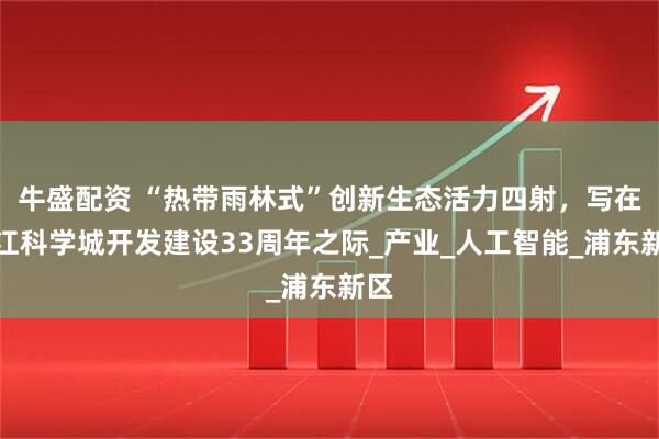 牛盛配资 “热带雨林式”创新生态活力四射，写在张江科学城开发建设33周年之际_产业_人工智能_浦东新区