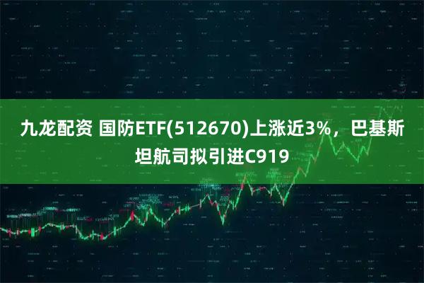 九龙配资 国防ETF(512670)上涨近3%，巴基斯坦航司拟引进C919