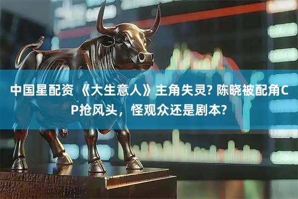 中国星配资 《大生意人》主角失灵? 陈晓被配角CP抢风头，怪观众还是剧本?