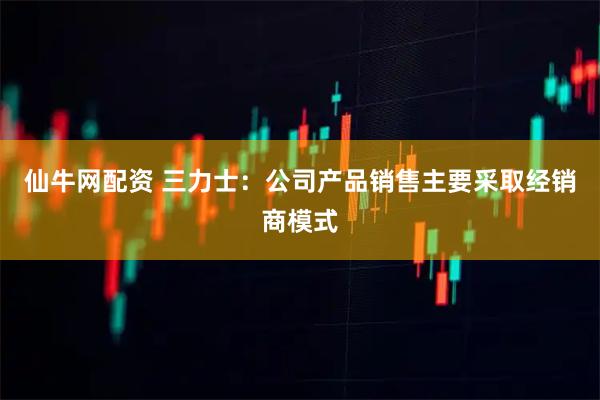 仙牛网配资 三力士：公司产品销售主要采取经销商模式